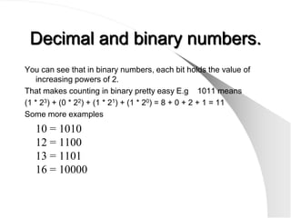 Decimal and binary numbers.
You can see that in binary numbers, each bit holds the value of
   increasing powers of 2.
That makes counting in binary pretty easy E.g 1011 means
(1 * 23) + (0 * 22) + (1 * 21) + (1 * 20) = 8 + 0 + 2 + 1 = 11
Some more examples
   10 = 1010
   12 = 1100
   13 = 1101
   16 = 10000
 