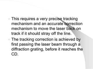  This requires a very precise tracking
  mechanism and an accurate correction
  mechanism to move the laser back on
  track if it should stray off the line.
 The tracking correction is achieved by
  first passing the laser beam through a
  diffraction grating, before it reaches the
  CD.
 