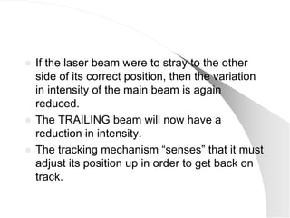 If the laser beam were to stray to the other
  side of its correct position, then the variation
  in intensity of the main beam is again
  reduced.
 The TRAILING beam will now have a
  reduction in intensity.
 The tracking mechanism ―senses‖ that it must
  adjust its position up in order to get back on
  track.
 