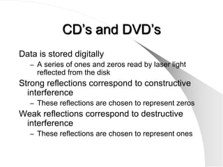 CD’s and DVD’s
Data is stored digitally
   – A series of ones and zeros read by laser light
     reflected from the disk
Strong reflections correspond to constructive
  interference
   – These reflections are chosen to represent zeros
Weak reflections correspond to destructive
 interference
   – These reflections are chosen to represent ones
 