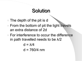 Solution
 The depth of the pit is d
 From the bottom of pit the light travels
  an extra distance of 2d
 For interference to occur the difference
  in path travelled needs to be λ/2
           d = λ/4
           d = 760/4 nm
 