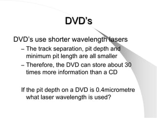 DVD’s
DVD’s use shorter wavelength lasers
  – The track separation, pit depth and
    minimum pit length are all smaller
  – Therefore, the DVD can store about 30
    times more information than a CD

  If the pit depth on a DVD is 0.4micrometre
     what laser wavelength is used?
 