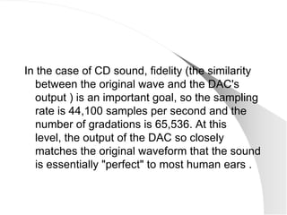 In the case of CD sound, fidelity (the similarity
  between the original wave and the DAC's
  output ) is an important goal, so the sampling
  rate is 44,100 samples per second and the
  number of gradations is 65,536. At this
  level, the output of the DAC so closely
  matches the original waveform that the sound
  is essentially "perfect" to most human ears .
 