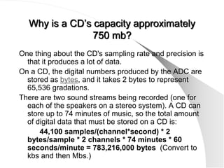 Why is a CD’s capacity approximately
                750 mb?
One thing about the CD's sampling rate and precision is
  that it produces a lot of data.
On a CD, the digital numbers produced by the ADC are
  stored as bytes, and it takes 2 bytes to represent
  65,536 gradations.
There are two sound streams being recorded (one for
  each of the speakers on a stereo system). A CD can
  store up to 74 minutes of music, so the total amount
  of digital data that must be stored on a CD is:
      44,100 samples/(channel*second) * 2
  bytes/sample * 2 channels * 74 minutes * 60
  seconds/minute = 783,216,000 bytes (Convert to
  kbs and then Mbs.)
 
