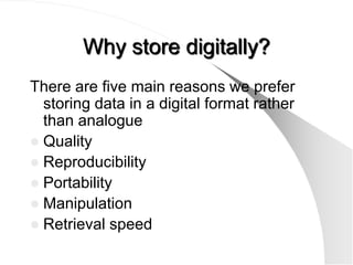 Why store digitally?
There are five main reasons we prefer
  storing data in a digital format rather
  than analogue
 Quality
 Reproducibility
 Portability
 Manipulation
 Retrieval speed
 