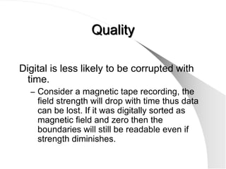 Quality

Digital is less likely to be corrupted with
  time.
  – Consider a magnetic tape recording, the
    field strength will drop with time thus data
    can be lost. If it was digitally sorted as
    magnetic field and zero then the
    boundaries will still be readable even if
    strength diminishes.
 