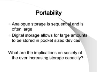 Portability
 Analogue storage is sequential and is
  often large
 Digital storage allows for large amounts
  to be stored in pocket sized devices

What are the implications on society of
 the ever increasing storage capacity?
 