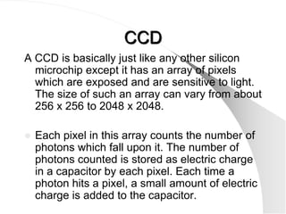 CCD
A CCD is basically just like any other silicon
  microchip except it has an array of pixels
  which are exposed and are sensitive to light.
  The size of such an array can vary from about
  256 x 256 to 2048 x 2048.

   Each pixel in this array counts the number of
    photons which fall upon it. The number of
    photons counted is stored as electric charge
    in a capacitor by each pixel. Each time a
    photon hits a pixel, a small amount of electric
    charge is added to the capacitor.
 