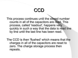 CCD
This process continues until the stored number
  counts in all of the capacitors are read. This
  process, called 'readout', happens very
  quickly in such a way that the data is read line
  by line until the last line has been read.

The CCD is then 'flushed' which means that the
  charges in all of the capacitors are reset to
  zero. The charge storage process then
  repeats.
 