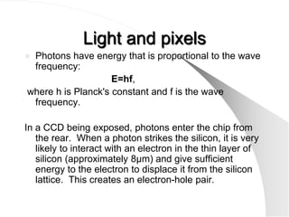 Light and pixels
Photons have energy that is proportional to the wave
 frequency:
                    E=hf,
where h is Planck's constant and f is the wave
 frequency.

In a CCD being exposed, photons enter the chip from
   the rear. When a photon strikes the silicon, it is very
   likely to interact with an electron in the thin layer of
   silicon (approximately 8µm) and give sufficient
   energy to the electron to displace it from the silicon
   lattice. This creates an electron-hole pair.
 
