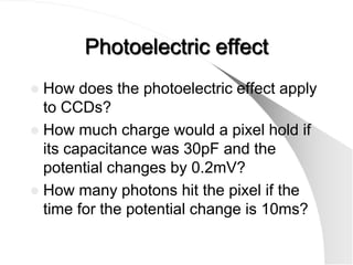 Photoelectric effect
 How does the photoelectric effect apply
  to CCDs?
 How much charge would a pixel hold if
  its capacitance was 30pF and the
  potential changes by 0.2mV?
 How many photons hit the pixel if the
  time for the potential change is 10ms?
 