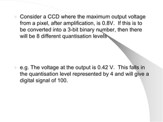    Consider a CCD where the maximum output voltage
    from a pixel, after amplification, is 0.8V. If this is to
    be converted into a 3-bit binary number, then there
    will be 8 different quantisation levels




   e.g. The voltage at the output is 0.42 V. This falls in
    the quantisation level represented by 4 and will give a
    digital signal of 100.
 