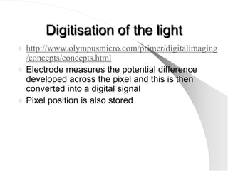 Digitisation of the light
 http://www.olympusmicro.com/primer/digitalimaging
  /concepts/concepts.html
 Electrode measures the potential difference
  developed across the pixel and this is then
  converted into a digital signal
 Pixel position is also stored
 