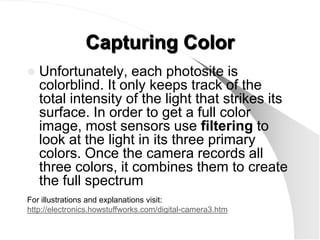 Capturing Color
   Unfortunately, each photosite is
    colorblind. It only keeps track of the
    total intensity of the light that strikes its
    surface. In order to get a full color
    image, most sensors use filtering to
    look at the light in its three primary
    colors. Once the camera records all
    three colors, it combines them to create
    the full spectrum
For illustrations and explanations visit:
http://electronics.howstuffworks.com/digital-camera3.htm
 