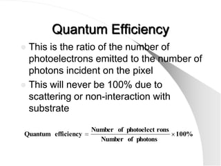 Quantum Efficiency
 This is the ratio of the number of
  photoelectrons emitted to the number of
  photons incident on the pixel
 This will never be 100% due to
  scattering or non-interaction with
  substrate

                     Number of photoelect rons
Quantum efficiency                               100%
                       Number of photons
 