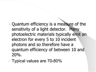  Quantum efficiency is a measure of the
  sensitivity of a light detector. Many
  photoelectric materials typically emit an
  electron for every 5 to 10 incident
  photons and so therefore have a
  quantum efficiency of between 10 and
  20%.
 Typical values are 70-80%
 