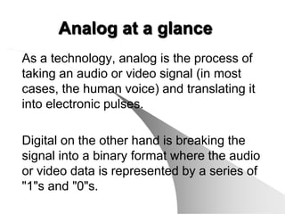 Analog at a glance
As a technology, analog is the process of
taking an audio or video signal (in most
cases, the human voice) and translating it
into electronic pulses.

Digital on the other hand is breaking the
signal into a binary format where the audio
or video data is represented by a series of
"1"s and "0"s.
 
