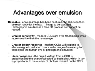 Advantages over emulsion
Reusable - once an image has been captured, the CCD can then
  be reset ready for the next image to be captured.
  Photographic emulsion is a 'one off' process and cannot be
  reused.

   Greater sensitivity - modern CCDs are over 1000 million times
    more sensitive than the human eye

   Greater colour response - modern CCDs will respond to
    electromagnetic radiation over a wider range of wavelengths
    than either the human eye or photographic emulsion

   Linear response - the output voltage from a CCD is
    proportional to the charge collected by each pixel, which in turn
    is proportional to the number of photons incident on the CCD.
 