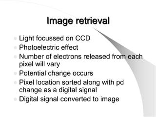 Image retrieval
 Light focussed on CCD
 Photoelectric effect
 Number of electrons released from each
  pixel will vary
 Potential change occurs
 Pixel location sorted along with pd
  change as a digital signal
 Digital signal converted to image
 