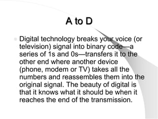 A to D
   Digital technology breaks your voice (or
    television) signal into binary code—a
    series of 1s and 0s—transfers it to the
    other end where another device
    (phone, modem or TV) takes all the
    numbers and reassembles them into the
    original signal. The beauty of digital is
    that it knows what it should be when it
    reaches the end of the transmission.
 