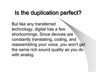 Is the duplication perfect?
   But like any transferred
    technology, digital has a few
    shortcomings. Since devices are
    constantly translating, coding, and
    reassembling your voice, you won't get
    the same rich sound quality as you do
    with analog.
 