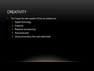 creativityThe 5 areas the skills question (Q1a) can address are:Digital Technology CreativityResearch and planning Post-production Using conventions from real media texts 