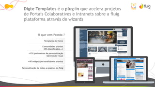 Templates de Home
Comunidades prontas
(RH,Classificados...)
+120 parâmetros de personalização
identidade visual
+40 widgets personalizáveis prontos
Personalização de todas as páginas do fluig
Digte Templates é o plug-in que acelera projetos
de Portais Colaborativos e Intranets sobre a fluig
plataforma através de wizards
O que vem Pronto ?
 