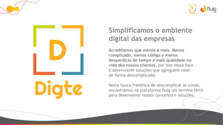 Simplificamos o ambiente
digital das empresas
Acreditamos que menos é mais. Menos
complicado, menos código e menos
desperdício de tempo é mais qualidade na
vida dos nossos clientes, por isso nosso foco
é desenvolver soluções que agreguem valor
de forma descomplicada.
Nesta busca frenética de descomplicar as coisas,
encontramos na plataforma fluig um terreno fértil
para desenvolver nossos conceitos e soluções.
 