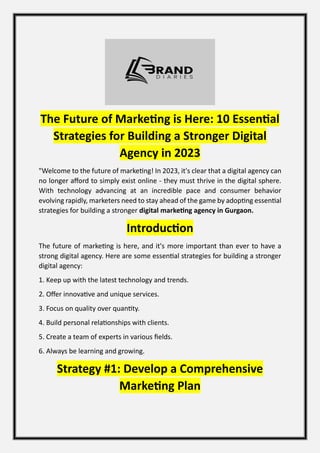 The Future of Marketing is Here: 10 Essential
Strategies for Building a Stronger Digital
Agency in 2023
"Welcome to the future of marketing! In 2023, it's clear that a digital agency can
no longer afford to simply exist online - they must thrive in the digital sphere.
With technology advancing at an incredible pace and consumer behavior
evolving rapidly, marketers need to stay ahead of the game by adopting essential
strategies for building a stronger digital marketing agency in Gurgaon.
Introduction
The future of marketing is here, and it's more important than ever to have a
strong digital agency. Here are some essential strategies for building a stronger
digital agency:
1. Keep up with the latest technology and trends.
2. Offer innovative and unique services.
3. Focus on quality over quantity.
4. Build personal relationships with clients.
5. Create a team of experts in various fields.
6. Always be learning and growing.
Strategy #1: Develop a Comprehensive
Marketing Plan
 