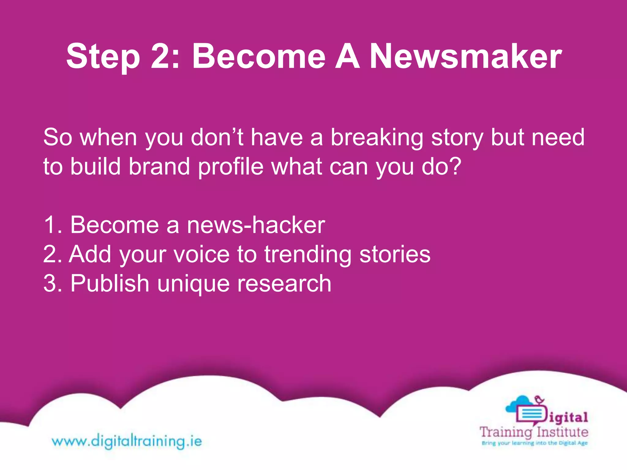 Step 2: Become A Newsmaker
So when you don’t have a breaking story but need
to build brand profile what can you do?
1. Become a news-hacker
2. Add your voice to trending stories
3. Publish unique research
 
