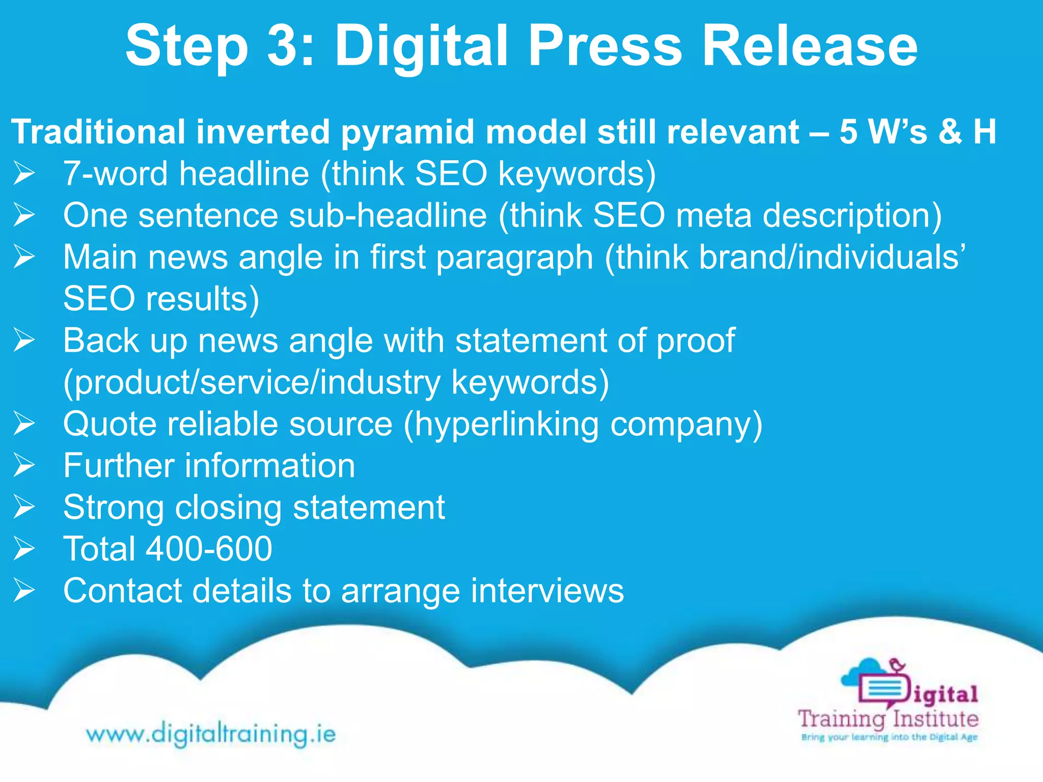 Step 3: Digital Press Release
Traditional inverted pyramid model still relevant – 5 W’s & H
 7-word headline (think SEO keywords)
 One sentence sub-headline (think SEO meta description)
 Main news angle in first paragraph (think brand/individuals’
SEO results)
 Back up news angle with statement of proof
(product/service/industry keywords)
 Quote reliable source (hyperlinking company)
 Further information
 Strong closing statement
 Total 400-600
 Contact details to arrange interviews
 