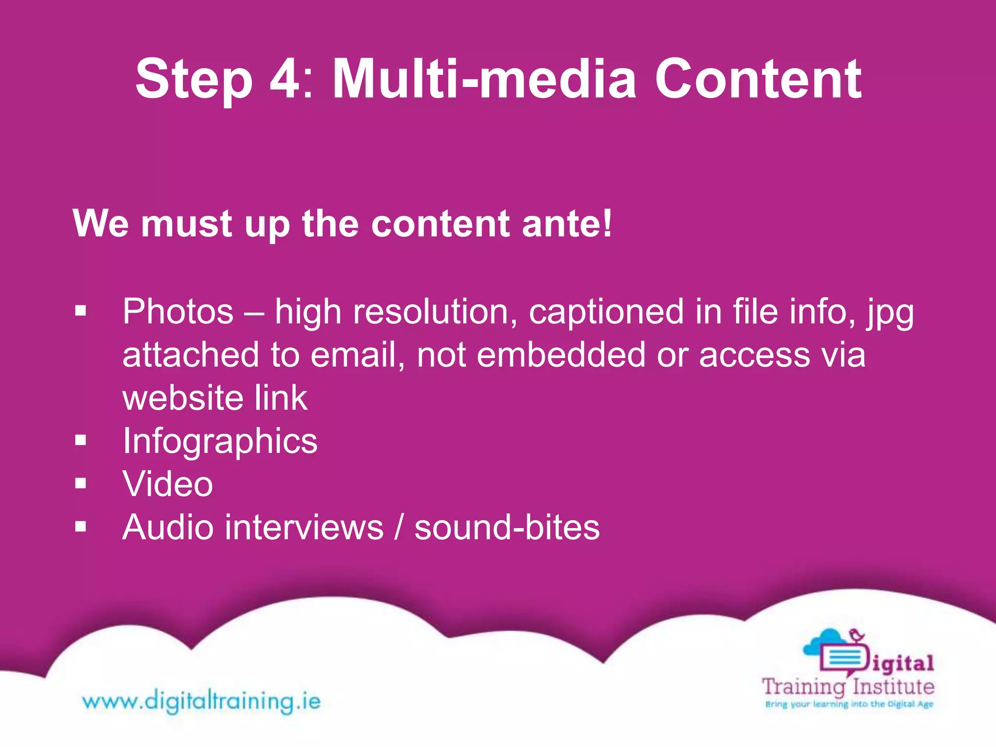 Step 4: Multi-media Content
We must up the content ante!
 Photos – high resolution, captioned in file info, jpg
attached to email, not embedded or access via
website link
 Infographics
 Video
 Audio interviews / sound-bites
 
