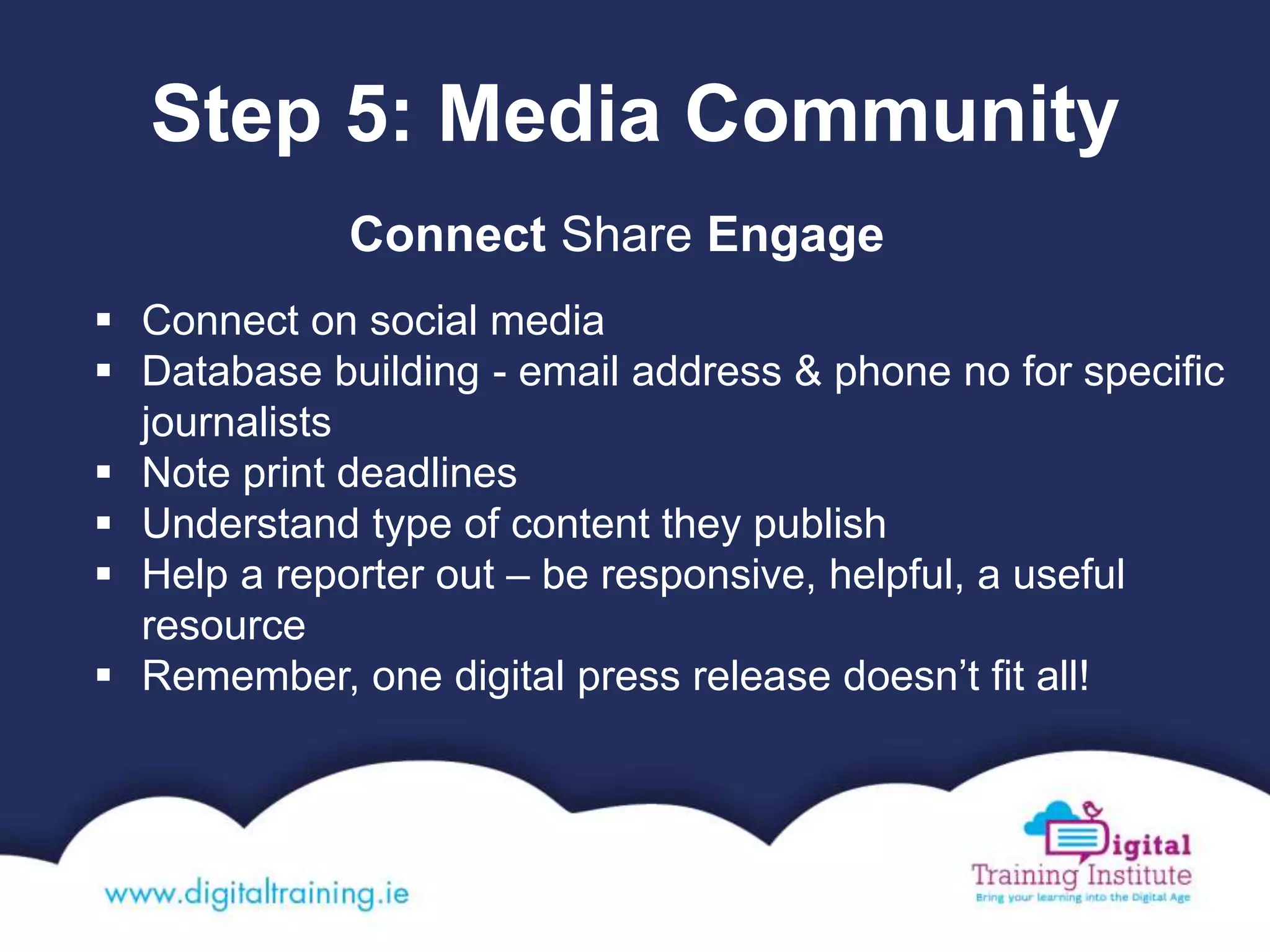 Step 5: Media Community
Connect Share Engage
 Connect on social media
 Database building - email address & phone no for specific
journalists
 Note print deadlines
 Understand type of content they publish
 Help a reporter out – be responsive, helpful, a useful
resource
 Remember, one digital press release doesn’t fit all!
 
