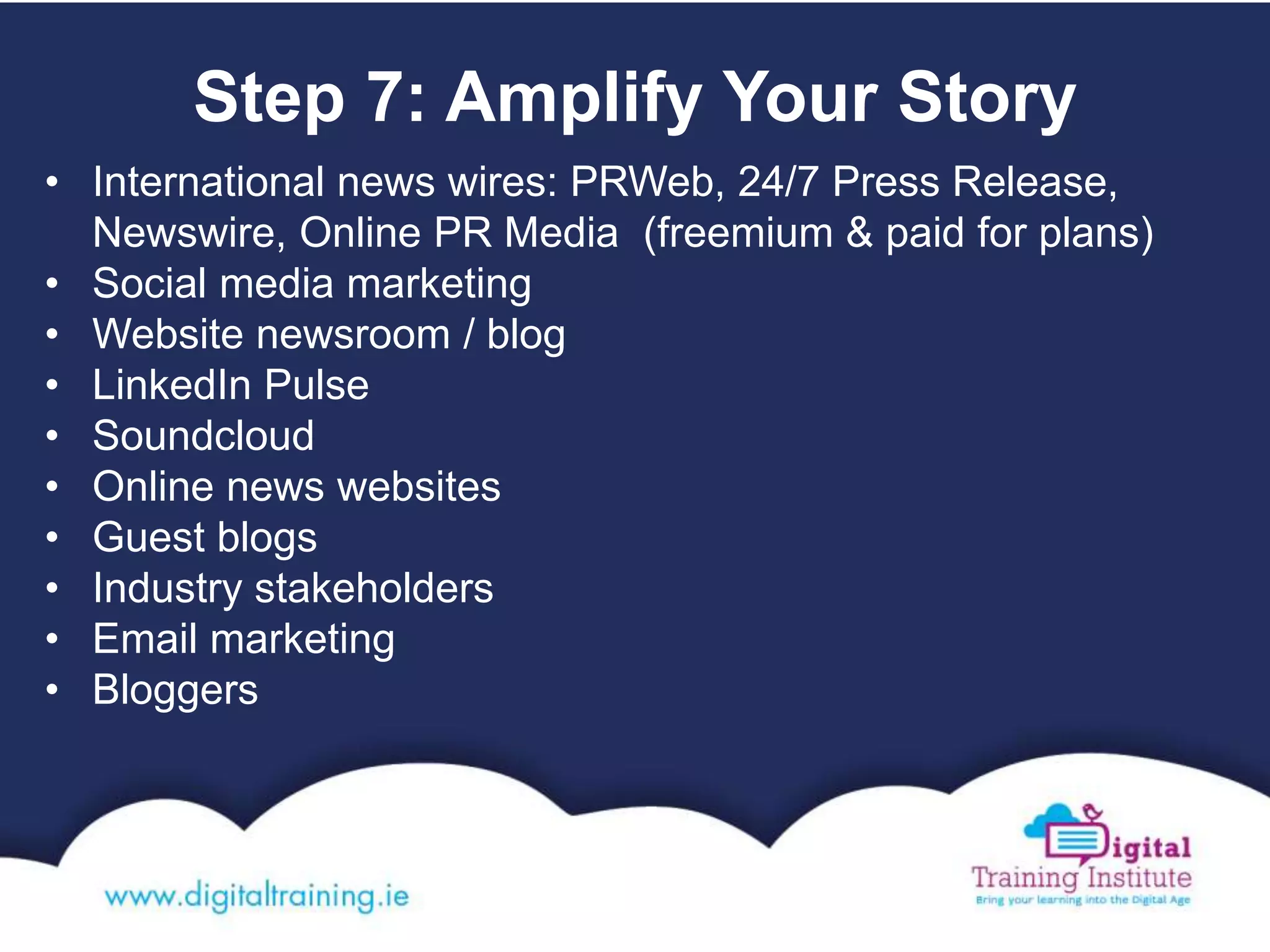 Step 7: Amplify Your Story
• International news wires: PRWeb, 24/7 Press Release,
Newswire, Online PR Media (freemium & paid for plans)
• Social media marketing
• Website newsroom / blog
• LinkedIn Pulse
• Soundcloud
• Online news websites
• Guest blogs
• Industry stakeholders
• Email marketing
• Bloggers
 