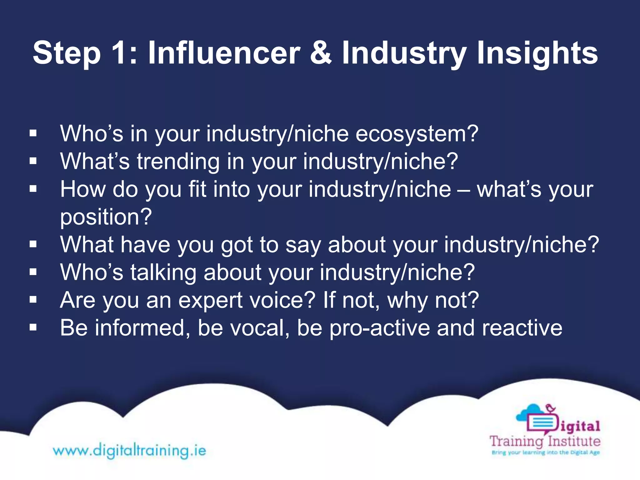 Step 1: Influencer & Industry Insights
 Who’s in your industry/niche ecosystem?
 What’s trending in your industry/niche?
 How do you fit into your industry/niche – what’s your
position?
 What have you got to say about your industry/niche?
 Who’s talking about your industry/niche?
 Are you an expert voice? If not, why not?
 Be informed, be vocal, be pro-active and reactive
 