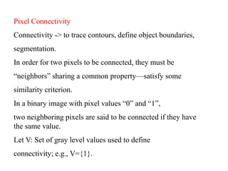 Pixel Connectivity
Connectivity -> to trace contours, define object boundaries,
segmentation.
In order for two pixels to be connected, they must be
“neighbors” sharing a common property—satisfy some
similarity criterion.
In a binary image with pixel values “0” and “1”,
two neighboring pixels are said to be connected if they have
the same value.
Let V: Set of gray level values used to define
connectivity; e.g., V={1}.
 