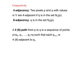 Connectivity
4-adjacency: Two pixels p and q with values
in V are 4-adjacent if q is in the set N4(p).
8-adjacency: q is in the set N8(p).
A 4 (8)-path from p to q is a sequence of points
p=p0, p1, …, pn=q such that each pn+1 is
4 (8)-adjacent to pn
 