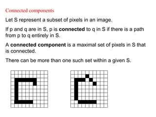 Connected components
Let S represent a subset of pixels in an image.
If p and q are in S, p is connected to q in S if there is a path
from p to q entirely in S.
A connected component is a maximal set of pixels in S that
is connected.
There can be more than one such set within a given S.
 