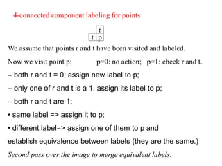 We assume that points r and t have been visited and labeled.
Now we visit point p: p=0: no action; p=1: check r and t.
– both r and t = 0; assign new label to p;
– only one of r and t is a 1. assign its label to p;
– both r and t are 1:
• same label => assign it to p;
• different label=> assign one of them to p and
establish equivalence between labels (they are the same.)
Second pass over the image to merge equivalent labels.
r
p
t
4-connected component labeling for points
 