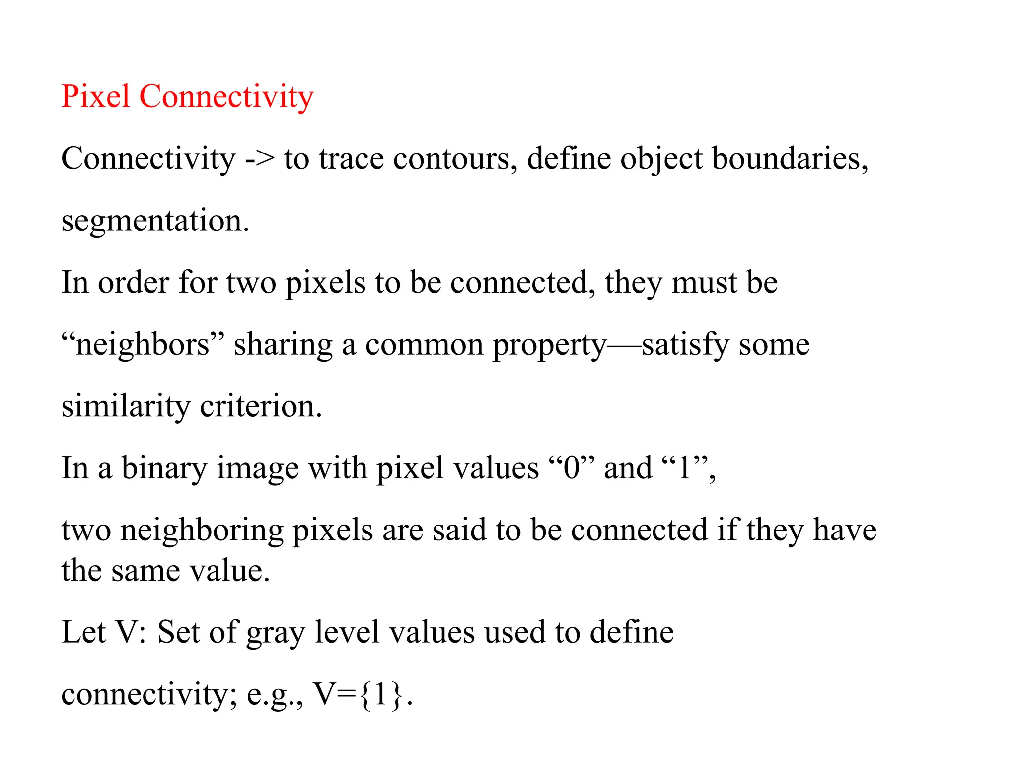 Pixel Connectivity
Connectivity -> to trace contours, define object boundaries,
segmentation.
In order for two pixels to be connected, they must be
“neighbors” sharing a common property—satisfy some
similarity criterion.
In a binary image with pixel values “0” and “1”,
two neighboring pixels are said to be connected if they have
the same value.
Let V: Set of gray level values used to define
connectivity; e.g., V={1}.
 