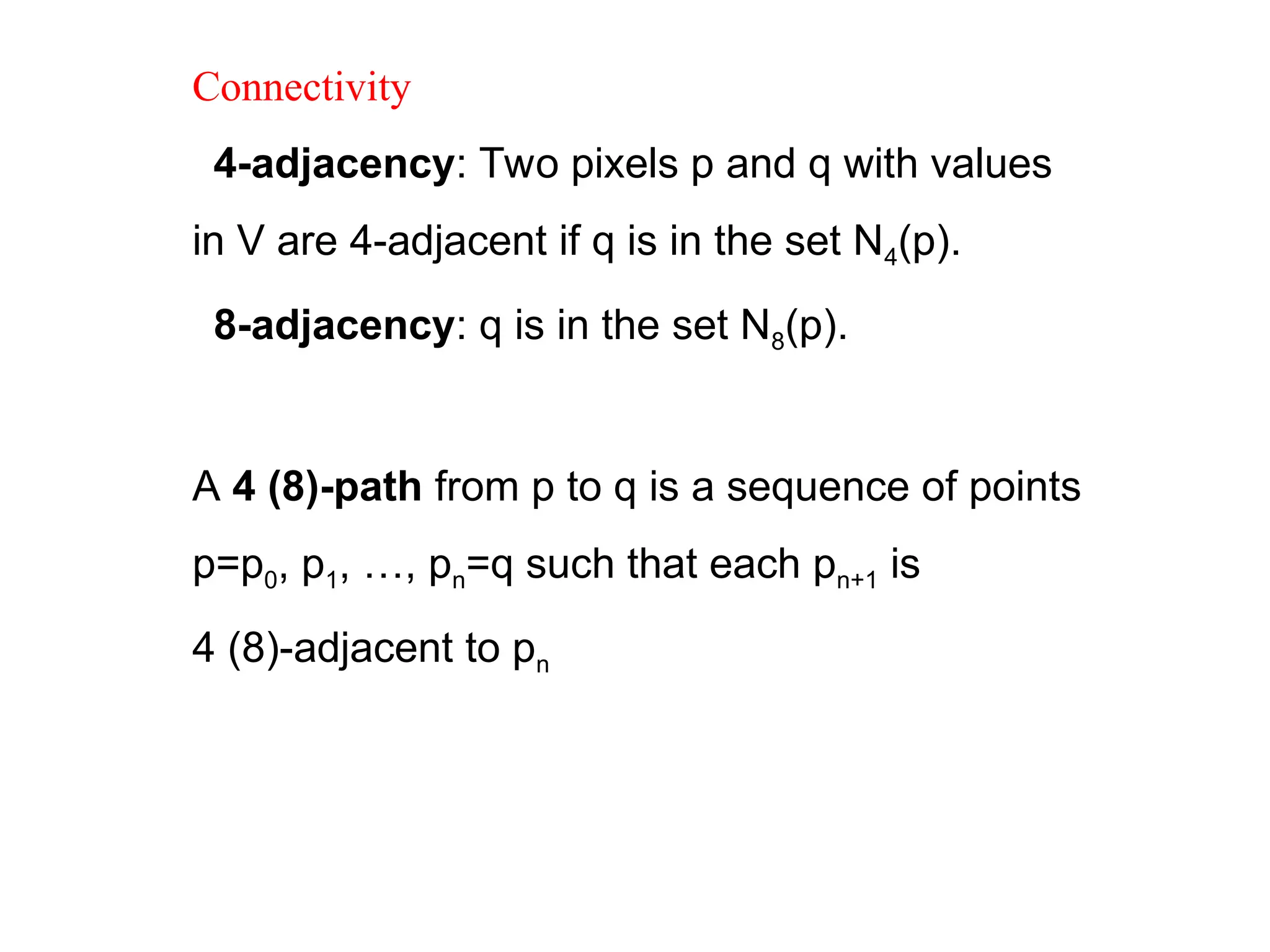 Connectivity
4-adjacency: Two pixels p and q with values
in V are 4-adjacent if q is in the set N4(p).
8-adjacency: q is in the set N8(p).

A 4 (8)-path from p to q is a sequence of points
p=p0, p1, …, pn=q such that each pn+1 is
4 (8)-adjacent to pn
 
