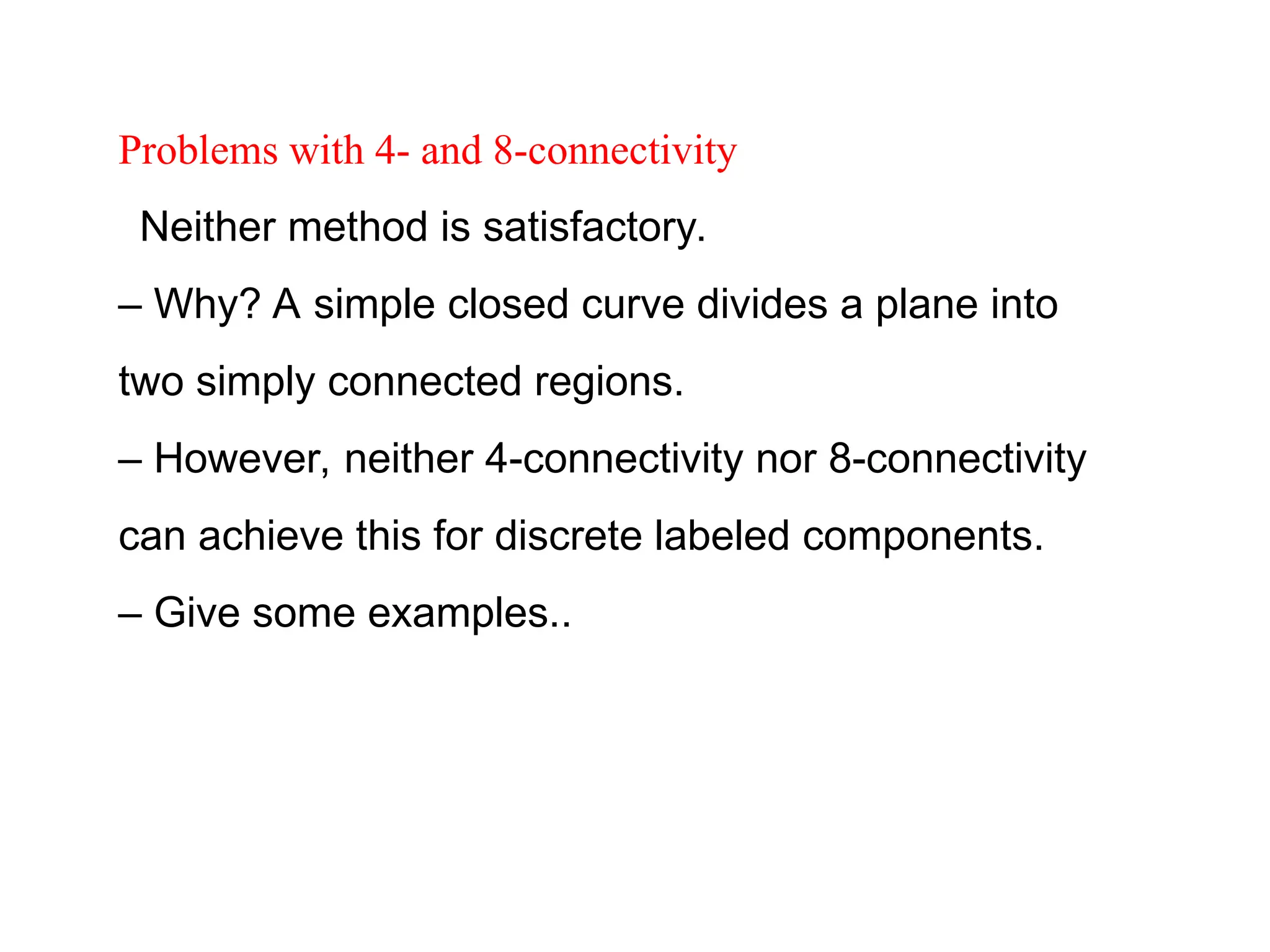 Problems with 4- and 8-connectivity
Neither method is satisfactory.
– Why? A simple closed curve divides a plane into
two simply connected regions.
– However, neither 4-connectivity nor 8-connectivity
can achieve this for discrete labeled components.
– Give some examples..
 