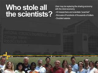 Who stole all
the scientists?
Uber may be replacingthe sharingeconomy
with the robot economy
- 40 researchersand scientists “poached”
- Bonusesof hundredsof thousands ofdollars
- Doubledsalaries
 