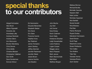 special thanks
to our contributors
Abigail Schmelzer
Alex Brock
Allison Pignatelli
Amanda Joly
Amardeep Lally
Andreas Reinbolz
Andrew Glenn
Ann Manousos
Brooke Glanzberg
Chris Devine
Chris Iafolla
Christina Blosser
Christopher Callahan
Dan Smith
Dave Sonderman
Duncan Arbour
Ed Hammerton
Eduardo Menendez
Elizabeth Stelzer
Eric Davis
Eric Sabo
Francine Carrick
Heather Irvine
Ilya Tetelman
James Tomasino
Jason Sankey
Jeffrey Giermek
Jennifer Fleishman
Jennifer Oleski
Jessie Brown
Joanna Voorhis
Joe Desalvo
John Mucha
Joy Hart
Juli Cavnar
Kara Kinsey
Kevin Coleman
Kevin Nalty
Kristianne Shanker
Leigh Householder
Liana Federico
Logan Cooper
Maggie Janco
Marci Piasecki
Mark Jazvac
Mark Stechschulte
Matt Mizer
Matthew Bergen
Melissa Morrow
Michael Bonilla
Michelle Casciola
Naseem Allaf
Nate Lemke
Nicholas Capanear
Nick Bartlett
Nicole Sordell
Nina Bressau
Pat Etter
Patrick Richards
Rupert Dooley
Salvatore Cannizzaro
Sarah Brown
Scott Page
Stephanie Jones
Susan Perlbachs
Tom Callan
Tom Mullins
Tyler Sax
Vaneeta Verma
Vanessa Rivera
Zach Gerber
 