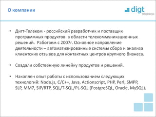 О компании 
• Дигт-Телеком - российский разработчик и поставщик 
программных продуктов в области телекоммуникационных 
решений. Работаем с 2007г. Основное направление 
деятельности – автоматизированные системы сбора и анализа 
клиентских отзывов для контактных центров крупного бизнеса. 
• Создали собственную линейку продуктов и решений. 
• Накоплен опыт работы с использованием следующих 
технологий: Node.js, C/C++, Java, Actionscript, PHP, Perl, SMPP, 
SLP, MM7, SIP/RTP, SQL/T-SQL/PL-SQL (PostgreSQL, Oracle, MySQL). 
 