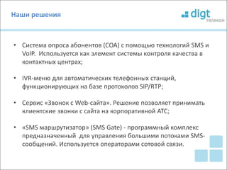 Наши решения 
• Система опроса абонентов (СОА) с помощью технологий SMS и 
VoIP. Используется как элемент системы контроля качества в 
контактных центрах; 
• IVR-меню для автоматических телефонных станций, 
функционирующих на базе протоколов SIP/RTP; 
• Сервис «Звонок с Web-сайта». Решение позволяет принимать 
клиентские звонки с сайта на корпоративной АТС; 
• «SMS маршрутизатор» (SMS Gate) - программный комплекс 
предназначенный для управления большими потоками SMS- 
сообщений. Используется операторами сотовой связи. 
 