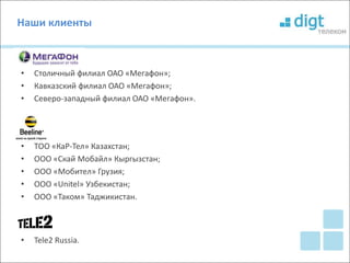 Наши клиенты 
• Столичный филиал ОАО «Мегафон»; 
• Кавказский филиал ОАО «Мегафон»; 
• Северо-западный филиал ОАО «Мегафон». 
• ТОО «КаР-Тел» Казахстан; 
• ООО «Скай Мобайл» Кыргызстан; 
• ООО «Мобител» Грузия; 
• ООО «Unitel» Узбекистан; 
• ООО «Таком» Таджикистан. 
• Tele2 Russia. 
 