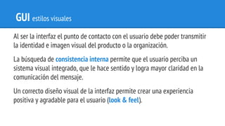 GUI estilos visuales
Al ser la interfaz el punto de contacto con el usuario debe poder transmitir
la identidad e imagen visual del producto o la organización.
La búsqueda de consistencia interna permite que el usuario perciba un
sistema visual integrado, que le hace sentido y logra mayor claridad en la
comunicación del mensaje.
Un correcto diseño visual de la interfaz permite crear una experiencia
positiva y agradable para el usuario (look & feel).
 