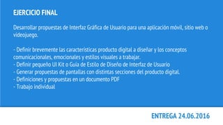 EJERCICIO FINAL
Desarrollar propuestas de Interfaz Gráfica de Usuario para una aplicación móvil, sitio web o
videojuego.
- Definir brevemente las características producto digital a diseñar y los conceptos
comunicacionales, emocionales y estilos visuales a trabajar.
- Definir pequeño UI Kit o Guía de Estilo de Diseño de Interfaz de Usuario
- Generar propuestas de pantallas con distintas secciones del producto digital.
- Definiciones y propuestas en un documento PDF
- Trabajo individual
ENTREGA 24.06.2016
 