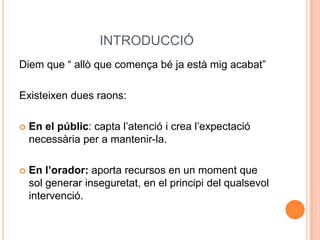 INTRODUCCIÓ
Diem que “ allò que comença bé ja està mig acabat”

Existeixen dues raons:

   En el públic: capta l’atenció i crea l’expectació
    necessària per a mantenir-la.

   En l’orador: aporta recursos en un moment que
    sol generar inseguretat, en el principi del qualsevol
    intervenció.
 